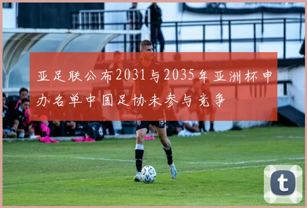 亚足联公布2031与2035年亚洲杯申办名单中国足协未参与竞争