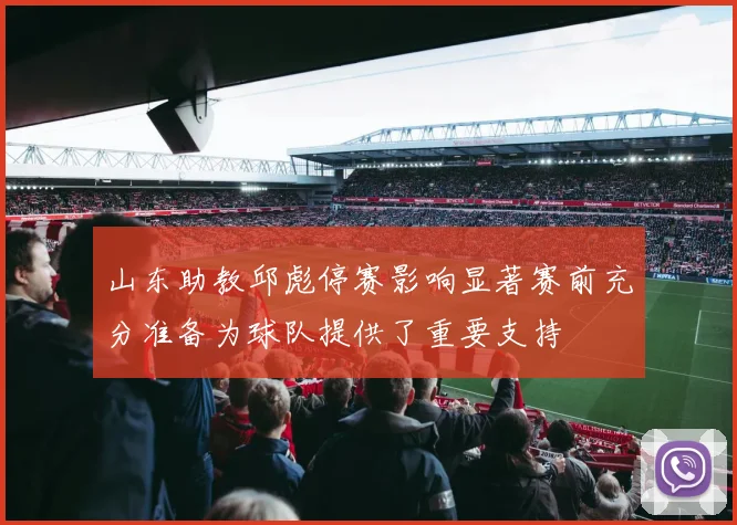 山东助教邱彪停赛影响显著赛前充分准备为球队提供了重要支持