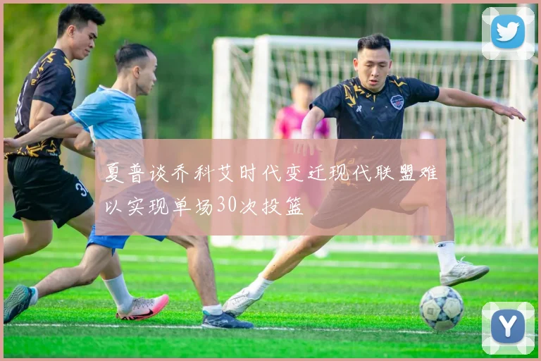 夏普谈乔科艾时代变迁现代联盟难以实现单场30次投篮