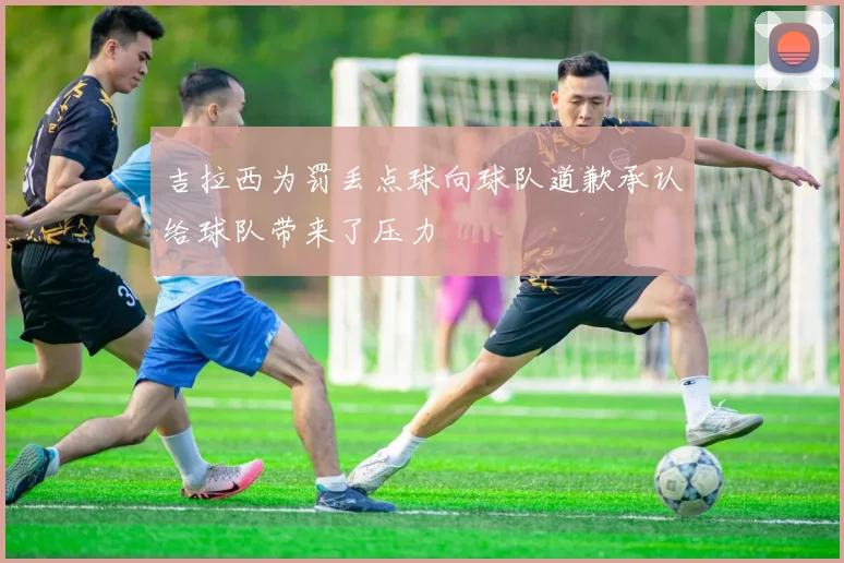 吉拉西为罚丢点球向球队道歉承认给球队带来了压力