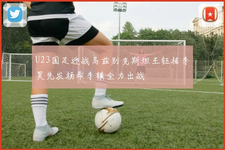 U23国足迎战乌兹别克斯坦王钰栋李昊先发杨希李镇全力出战