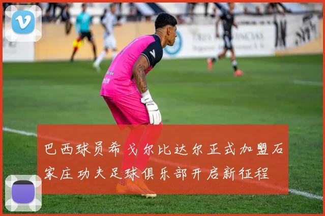 巴西球员希戈尔比达尔正式加盟石家庄功夫足球俱乐部开启新征程