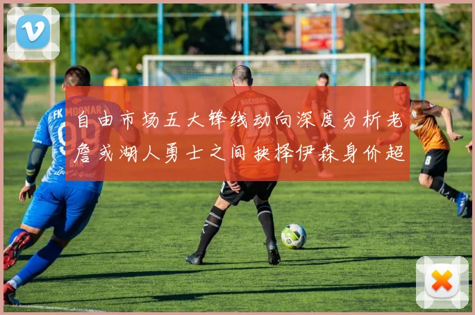 自由市场五大锋线动向深度分析老詹或湖人勇士之间抉择伊森身价超2000万