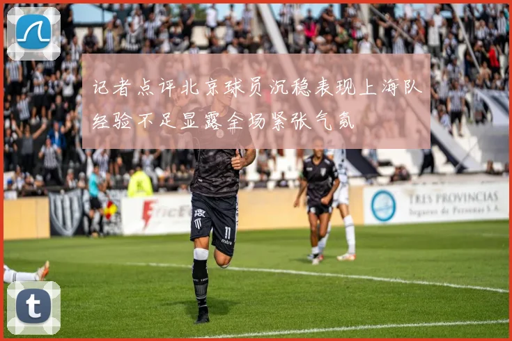 记者点评北京球员沉稳表现上海队经验不足显露全场紧张气氛