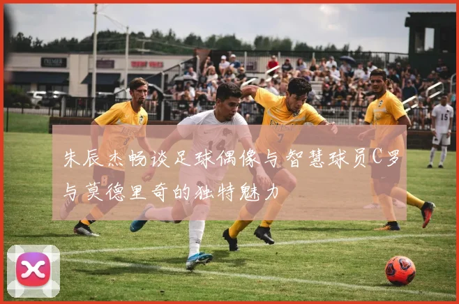 朱辰杰畅谈足球偶像与智慧球员C罗与莫德里奇的独特魅力