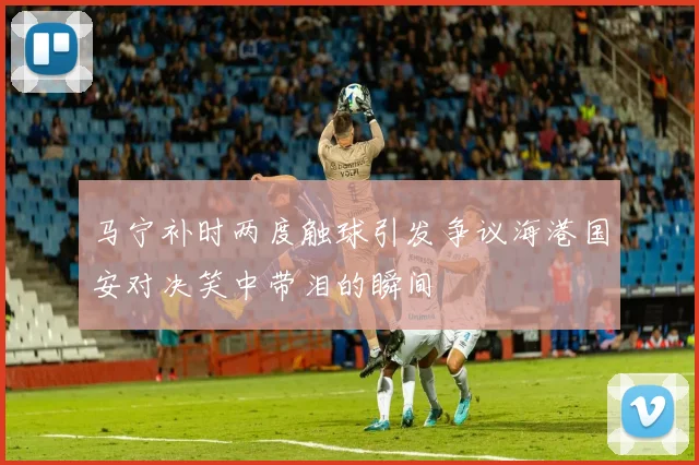 马宁补时两度触球引发争议海港国安对决笑中带泪的瞬间