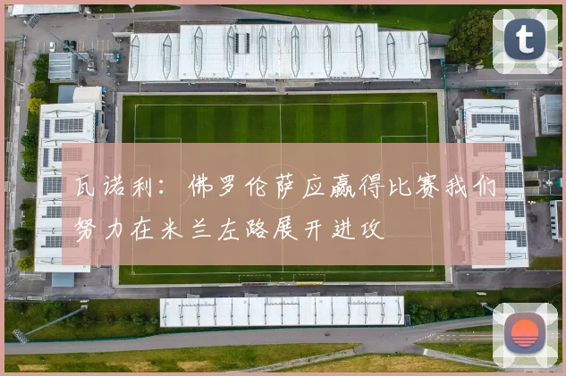 瓦诺利：佛罗伦萨应赢得比赛我们努力在米兰左路展开进攻