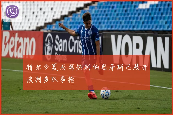 特尔今夏或离热刺伯恩茅斯已展开谈判多队争抢