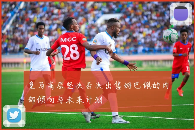 皇马高层坚决否决出售姆巴佩的内部倾向与未来计划