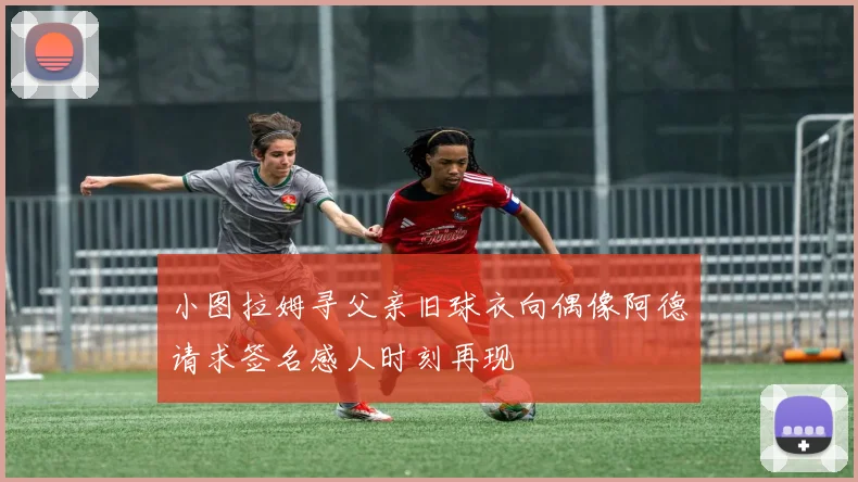 小图拉姆寻父亲旧球衣向偶像阿德请求签名感人时刻再现