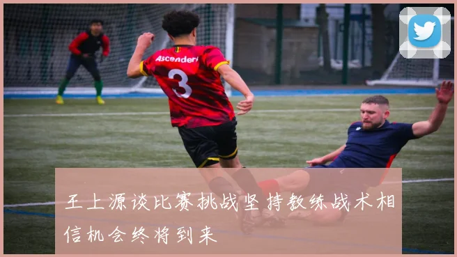 王上源谈比赛挑战坚持教练战术相信机会终将到来