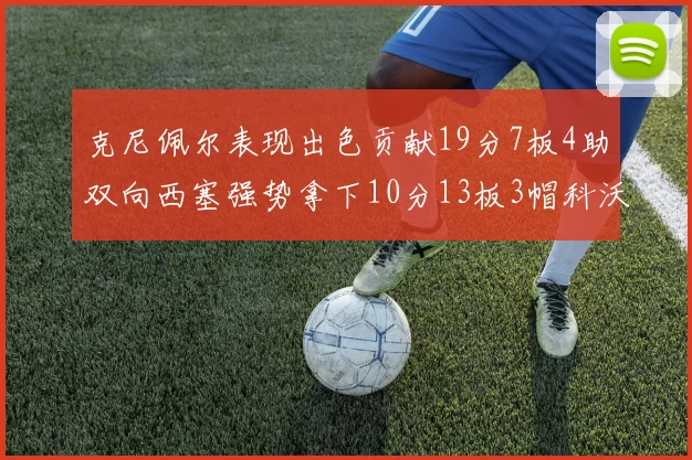 克尼佩尔表现出色贡献19分7板4助双向西塞强势拿下10分13板3帽科沃德也有17分2帽的精彩表现