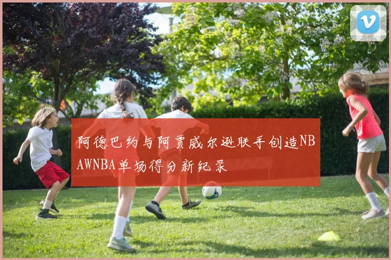 阿德巴约与阿贾威尔逊联手创造NBAWNBA单场得分新纪录