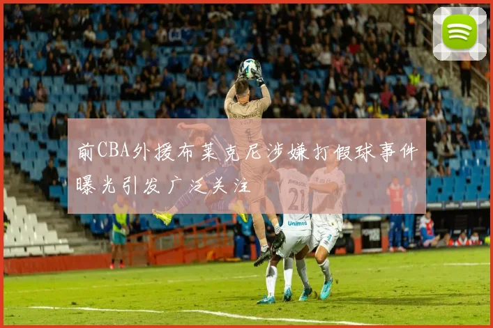 前CBA外援布莱克尼涉嫌打假球事件曝光引发广泛关注
