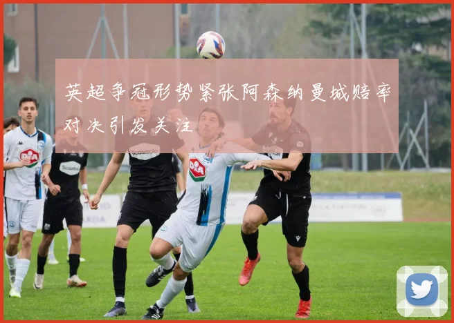 英超争冠形势紧张阿森纳曼城赔率对决引发关注