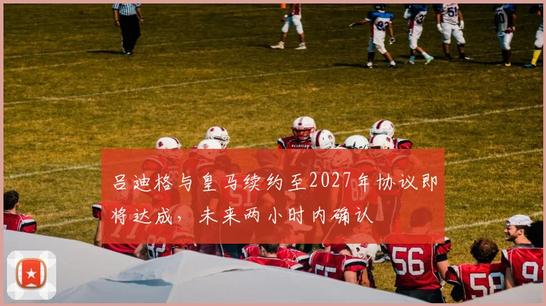 吕迪格与皇马续约至2027年协议即将达成，未来两小时内确认