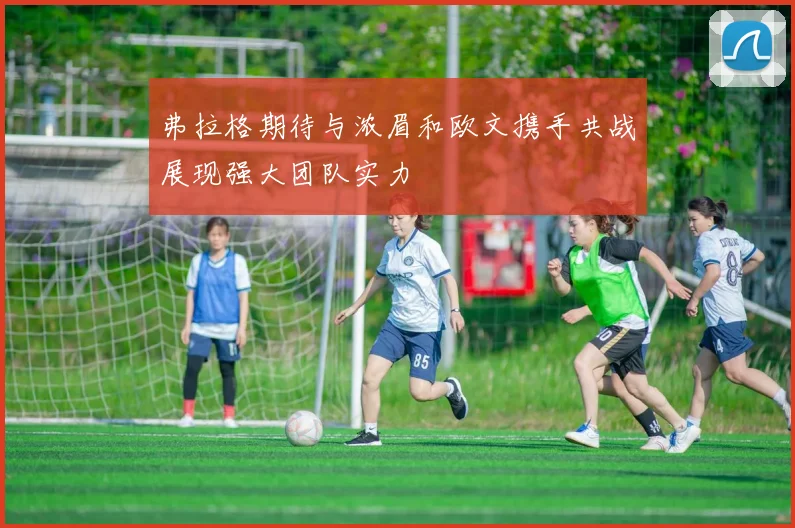 弗拉格期待与浓眉和欧文携手共战展现强大团队实力