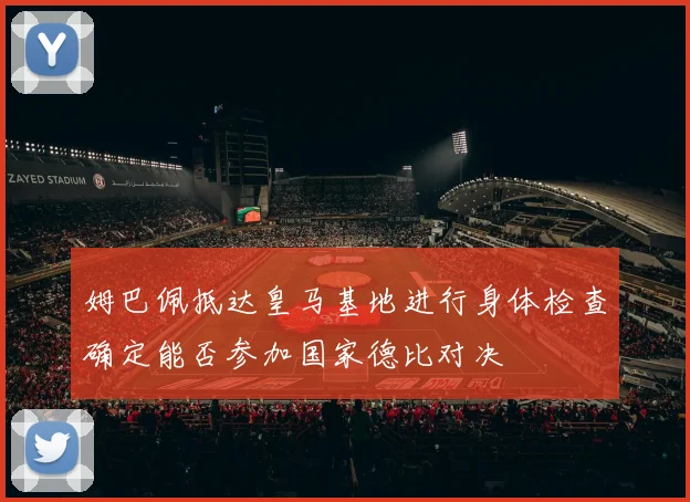 姆巴佩抵达皇马基地进行身体检查确定能否参加国家德比对决