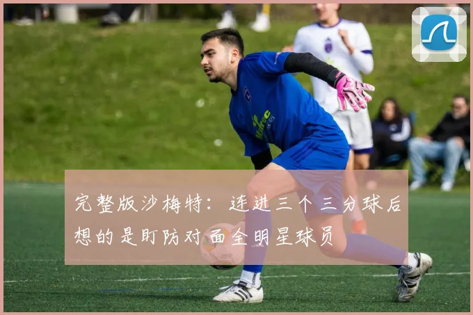 完整版沙梅特：连进三个三分球后想的是盯防对面全明星球员