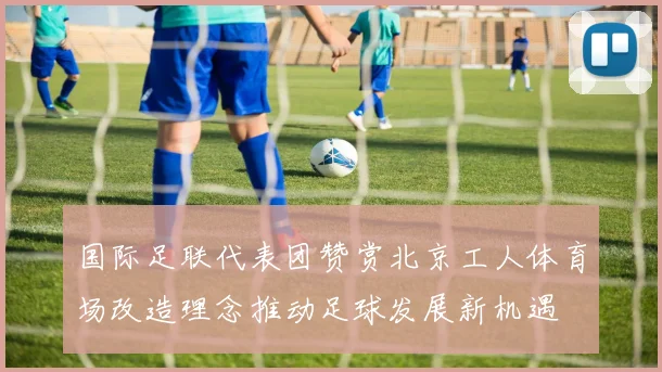 国际足联代表团赞赏北京工人体育场改造理念推动足球发展新机遇